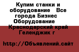 Купим станки и оборудование - Все города Бизнес » Оборудование   . Краснодарский край,Геленджик г.